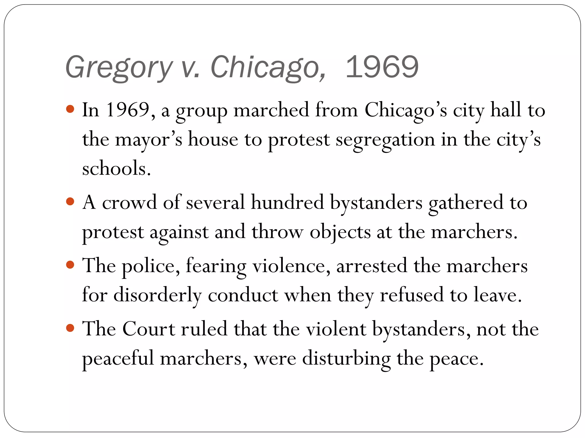 Gregory v. Chicago, 1969
 In 1969, a group marched from Chicago’s city hall to
the mayor’s house to protest segregation in the city’s
schools.
 A crowd of several hundred bystanders gathered to
protest against and throw objects at the marchers.
 The police, fearing violence, arrested the marchers
for disorderly conduct when they refused to leave.
 The Court ruled that the violent bystanders, not the
peaceful marchers, were disturbing the peace.
 