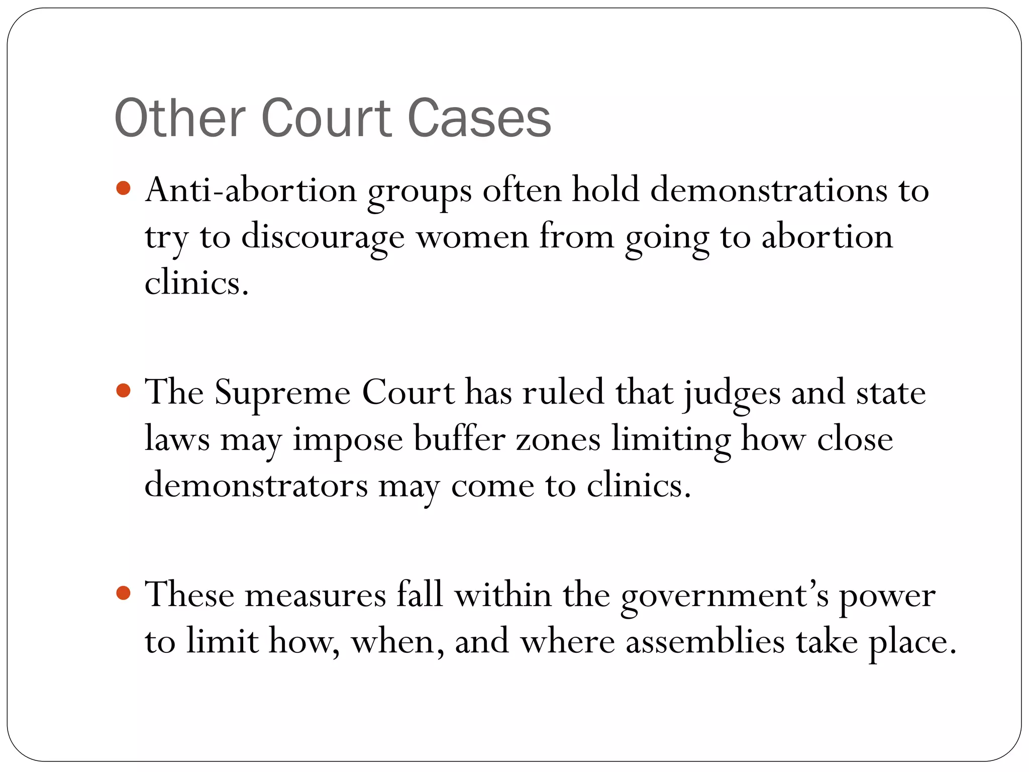 Other Court Cases
 Anti-abortion groups often hold demonstrations to
try to discourage women from going to abortion
clinics.
 The Supreme Court has ruled that judges and state
laws may impose buffer zones limiting how close
demonstrators may come to clinics.
 These measures fall within the government’s power
to limit how, when, and where assemblies take place.
 