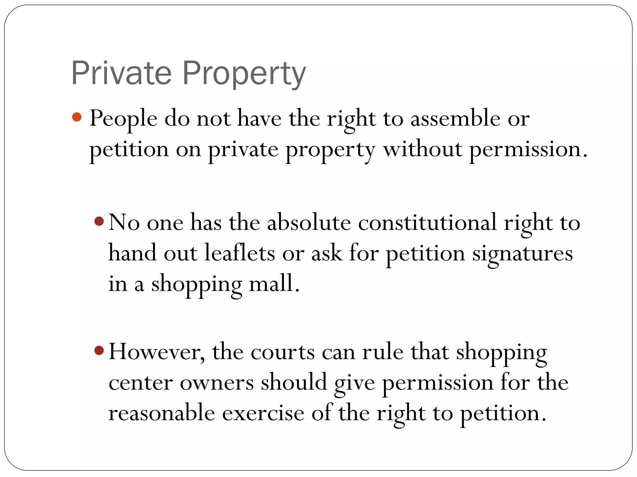 Private Property
 People do not have the right to assemble or
petition on private property without permission.
No one has the absolute constitutional right to
hand out leaflets or ask for petition signatures
in a shopping mall.
However, the courts can rule that shopping
center owners should give permission for the
reasonable exercise of the right to petition.
 