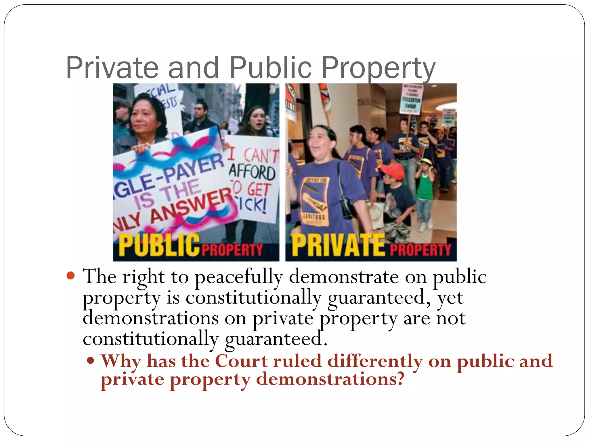 Private and Public Property
 The right to peacefully demonstrate on public
property is constitutionally guaranteed, yet
demonstrations on private property are not
constitutionally guaranteed.
 Why has the Court ruled differently on public and
private property demonstrations?
 