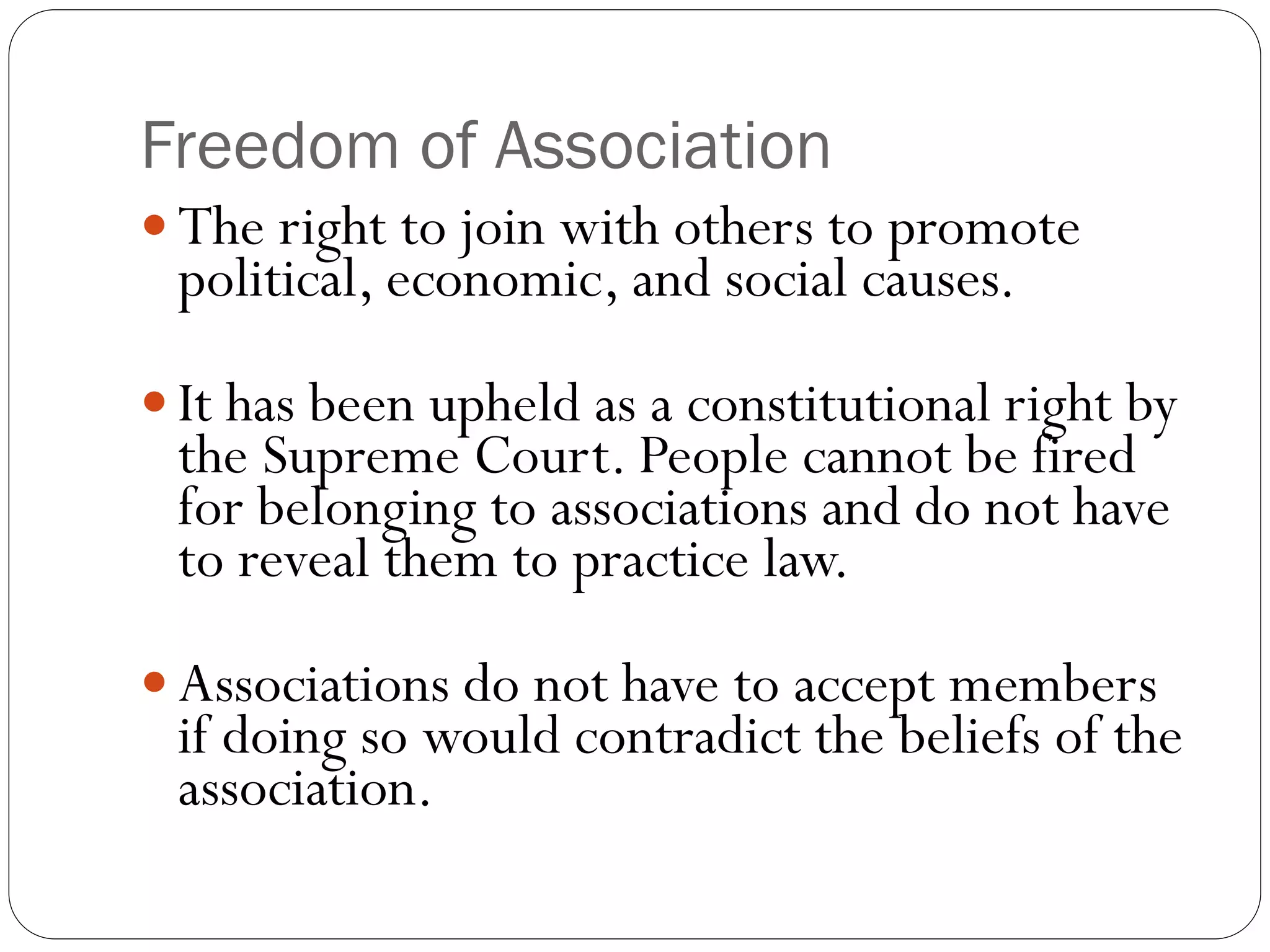Freedom of Association
 The right to join with others to promote
political, economic, and social causes.
 It has been upheld as a constitutional right by
the Supreme Court. People cannot be fired
for belonging to associations and do not have
to reveal them to practice law.
 Associations do not have to accept members
if doing so would contradict the beliefs of the
association.
 
