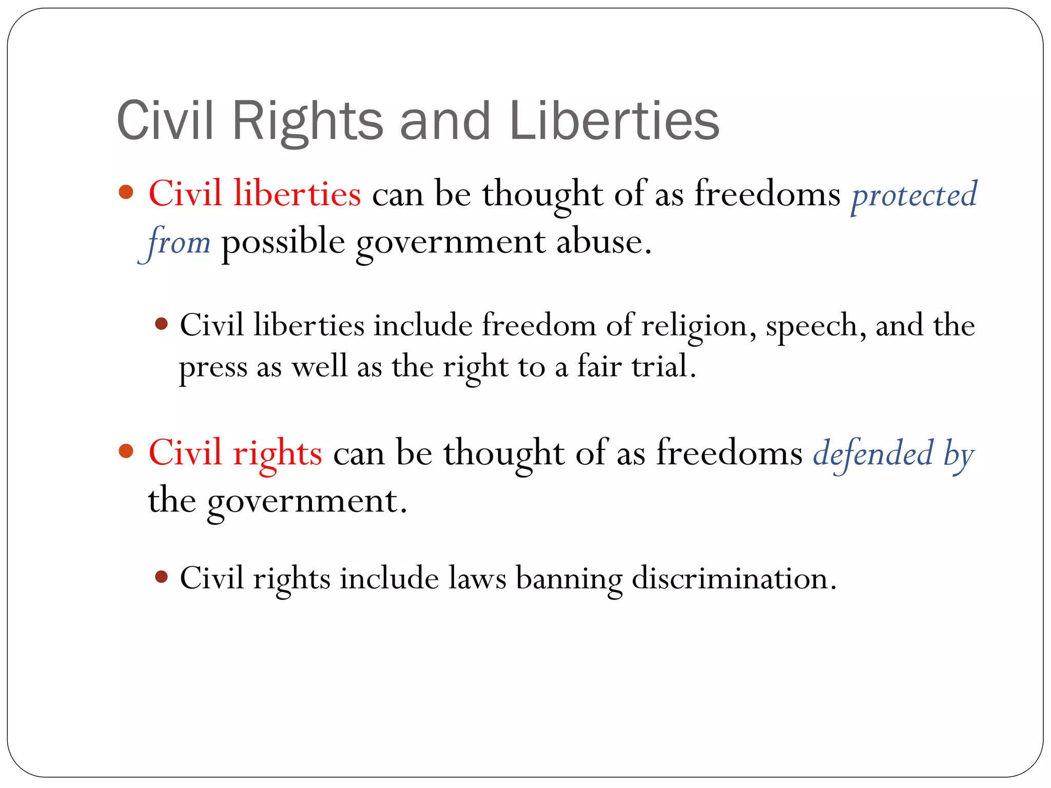Civil Rights and Liberties
 Civil liberties can be thought of as freedoms protected
from possible government abuse.
 Civil liberties include freedom of religion, speech, and the
press as well as the right to a fair trial.
 Civil rights can be thought of as freedoms defended by
the government.
 Civil rights include laws banning discrimination.
 