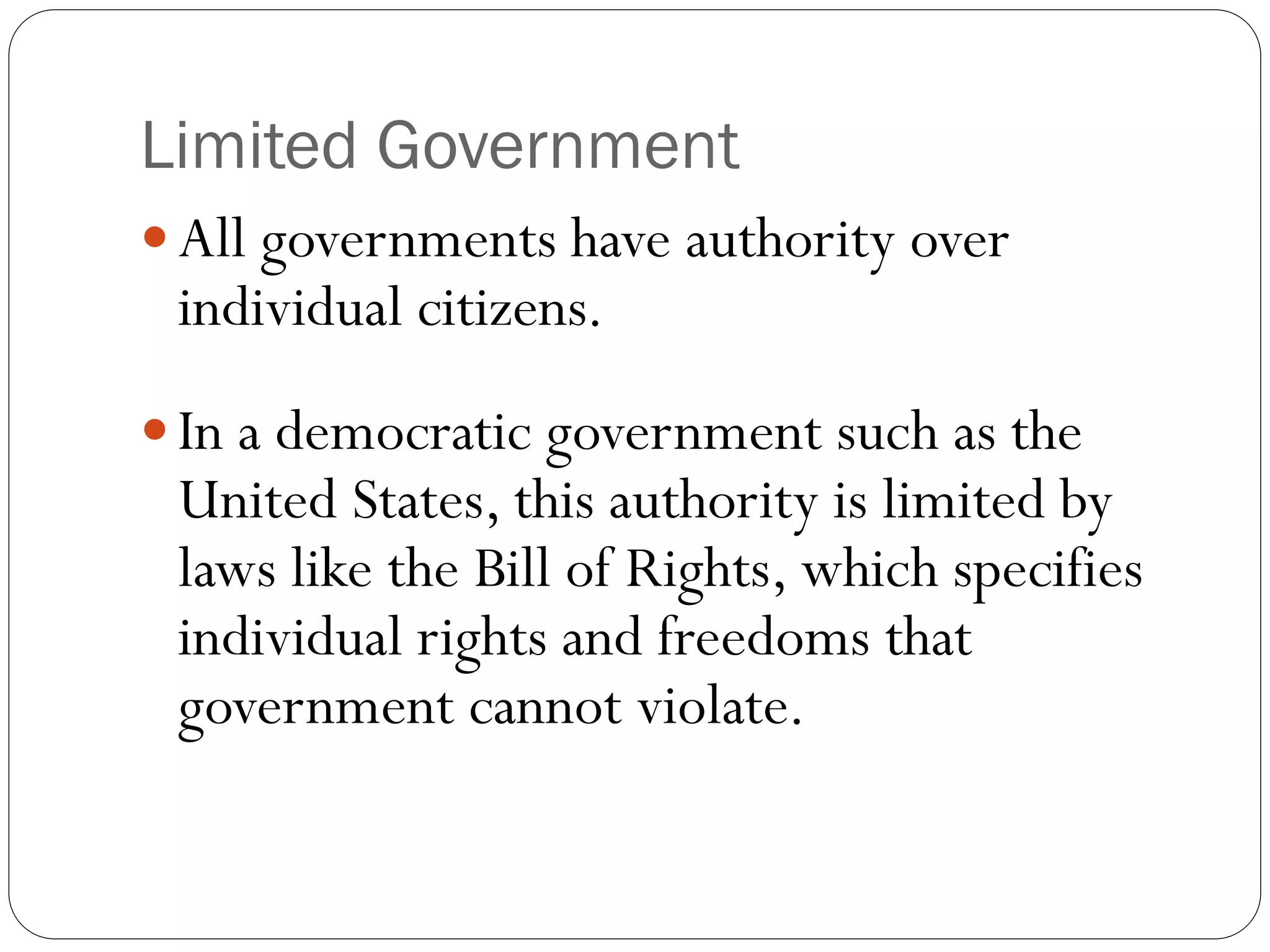 Limited Government
 All governments have authority over
individual citizens.
 In a democratic government such as the
United States, this authority is limited by
laws like the Bill of Rights, which specifies
individual rights and freedoms that
government cannot violate.
 