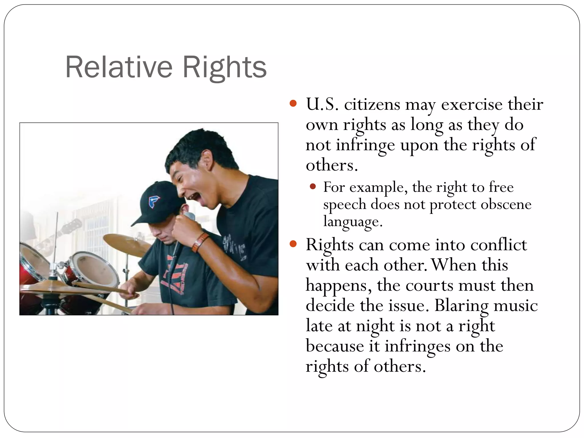 Relative Rights
 U.S. citizens may exercise their
own rights as long as they do
not infringe upon the rights of
others.
 For example, the right to free
speech does not protect obscene
language.
 Rights can come into conflict
with each other.When this
happens, the courts must then
decide the issue. Blaring music
late at night is not a right
because it infringes on the
rights of others.
 