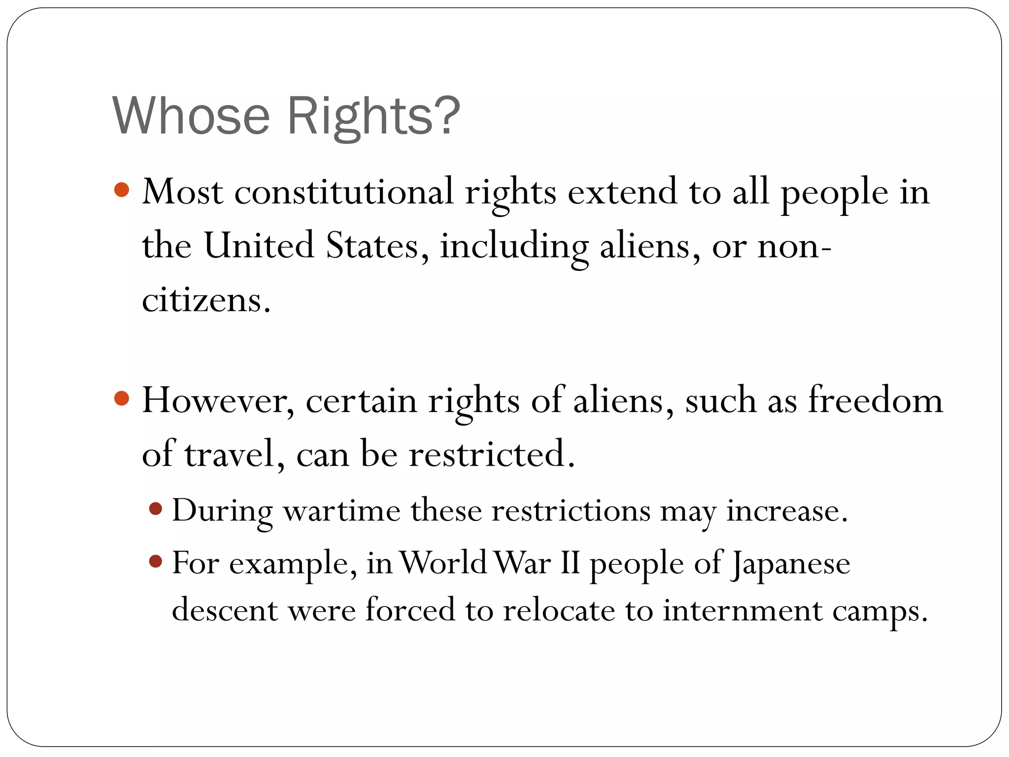 Whose Rights?
 Most constitutional rights extend to all people in
the United States, including aliens, or non-
citizens.
 However, certain rights of aliens, such as freedom
of travel, can be restricted.
 During wartime these restrictions may increase.
 For example, inWorldWar II people of Japanese
descent were forced to relocate to internment camps.
 