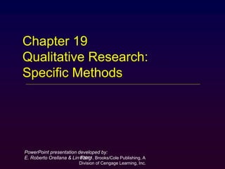 ©2011, Brooks/Cole Publishing, A
Division of Cengage Learning, Inc.
Chapter 19
Qualitative Research:
Specific Methods
PowerPoint presentation developed by:
E. Roberto Orellana & Lin Fang
 