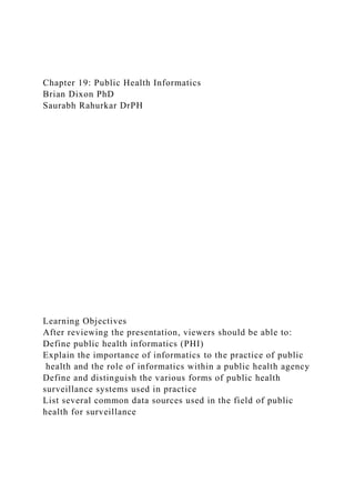 Chapter 19: Public Health Informatics
Brian Dixon PhD
Saurabh Rahurkar DrPH
Learning Objectives
After reviewing the presentation, viewers should be able to:
Define public health informatics (PHI)
Explain the importance of informatics to the practice of public
health and the role of informatics within a public health agency
Define and distinguish the various forms of public health
surveillance systems used in practice
List several common data sources used in the field of public
health for surveillance
 