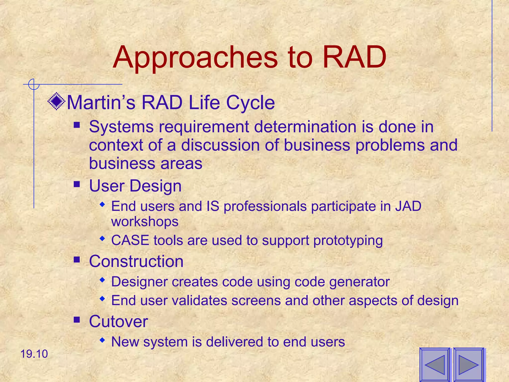 Approaches to RAD
Martin’s RAD Life Cycle
 Systems requirement determination is done in
context of a discussion of business problems and
business areas
 User Design
 End users and IS professionals participate in JAD
workshops
 CASE tools are used to support prototyping
 Construction
 Designer creates code using code generator
 End user validates screens and other aspects of design
 Cutover
 New system is delivered to end users
19.10
 