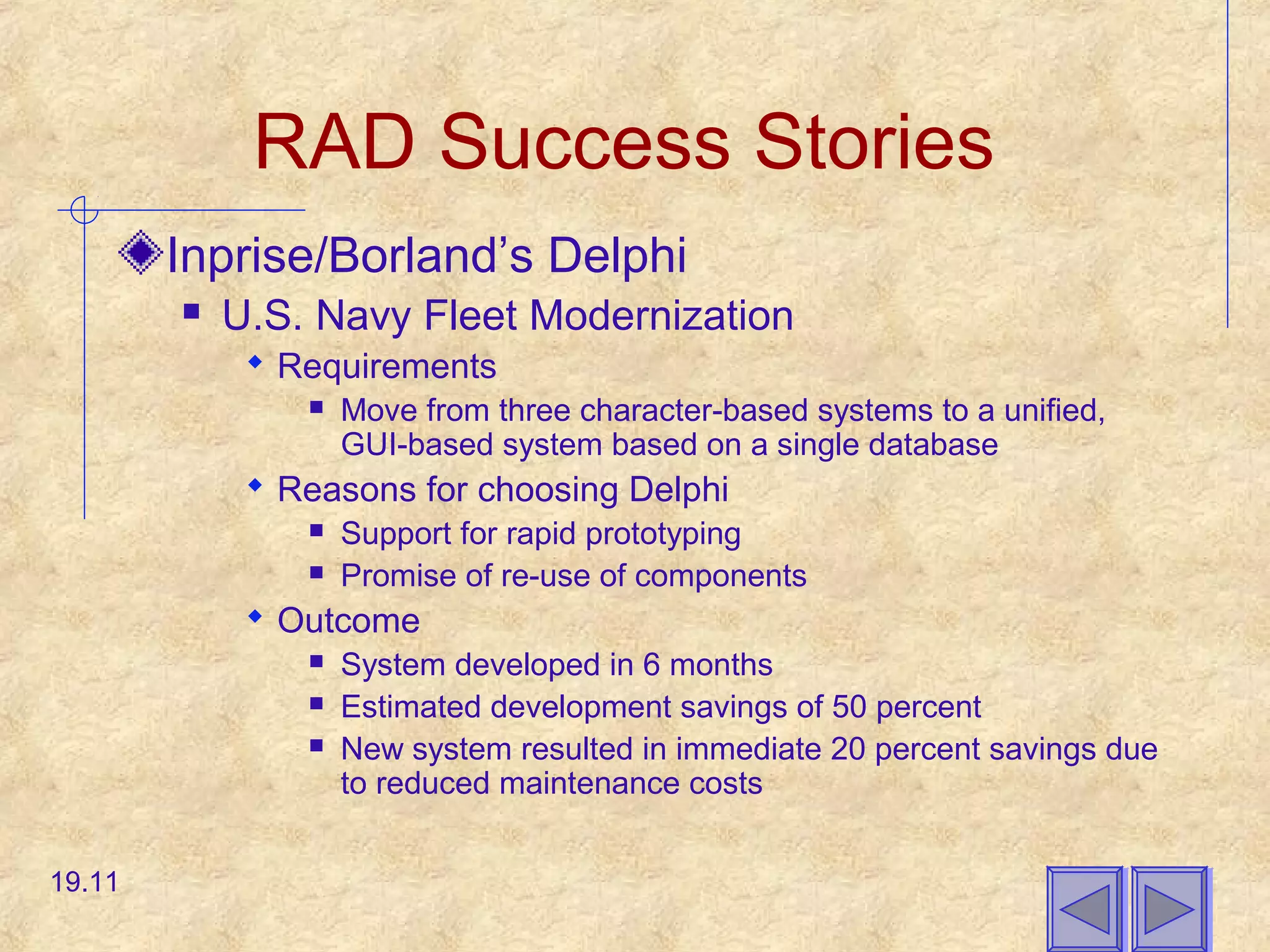 RAD Success Stories
Inprise/Borland’s Delphi
 U.S. Navy Fleet Modernization
 Requirements
 Move from three character-based systems to a unified,
GUI-based system based on a single database
 Reasons for choosing Delphi
 Support for rapid prototyping
 Promise of re-use of components
 Outcome
 System developed in 6 months
 Estimated development savings of 50 percent
 New system resulted in immediate 20 percent savings due
to reduced maintenance costs
19.11
 