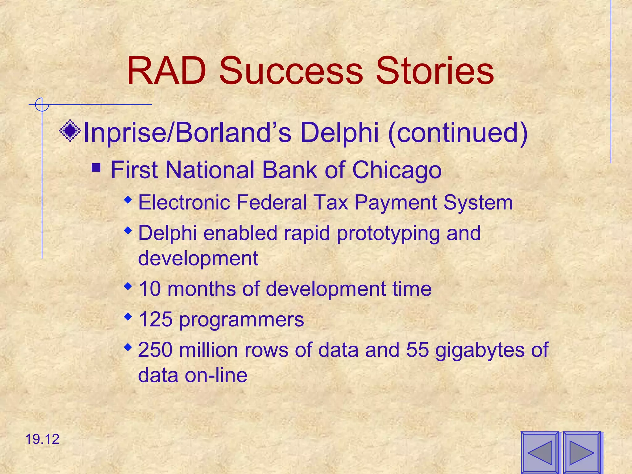 RAD Success Stories
Inprise/Borland’s Delphi (continued)
 First National Bank of Chicago
 Electronic Federal Tax Payment System
 Delphi enabled rapid prototyping and
development
 10 months of development time
 125 programmers
 250 million rows of data and 55 gigabytes of
data on-line
19.12
 