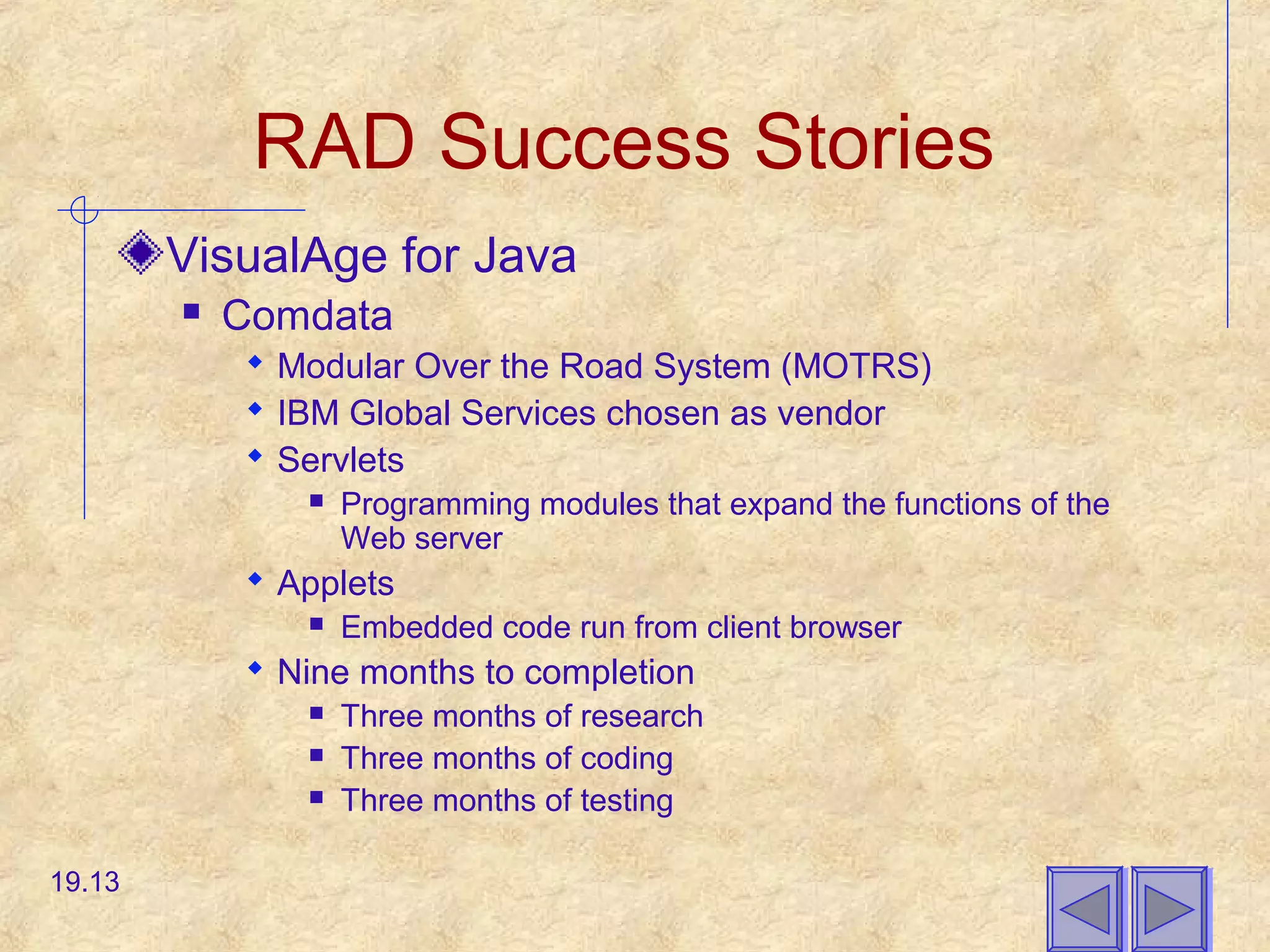 RAD Success Stories
VisualAge for Java
 Comdata
 Modular Over the Road System (MOTRS)
 IBM Global Services chosen as vendor
 Servlets
 Programming modules that expand the functions of the
Web server
 Applets
 Embedded code run from client browser
 Nine months to completion
 Three months of research
 Three months of coding
 Three months of testing
19.13
 