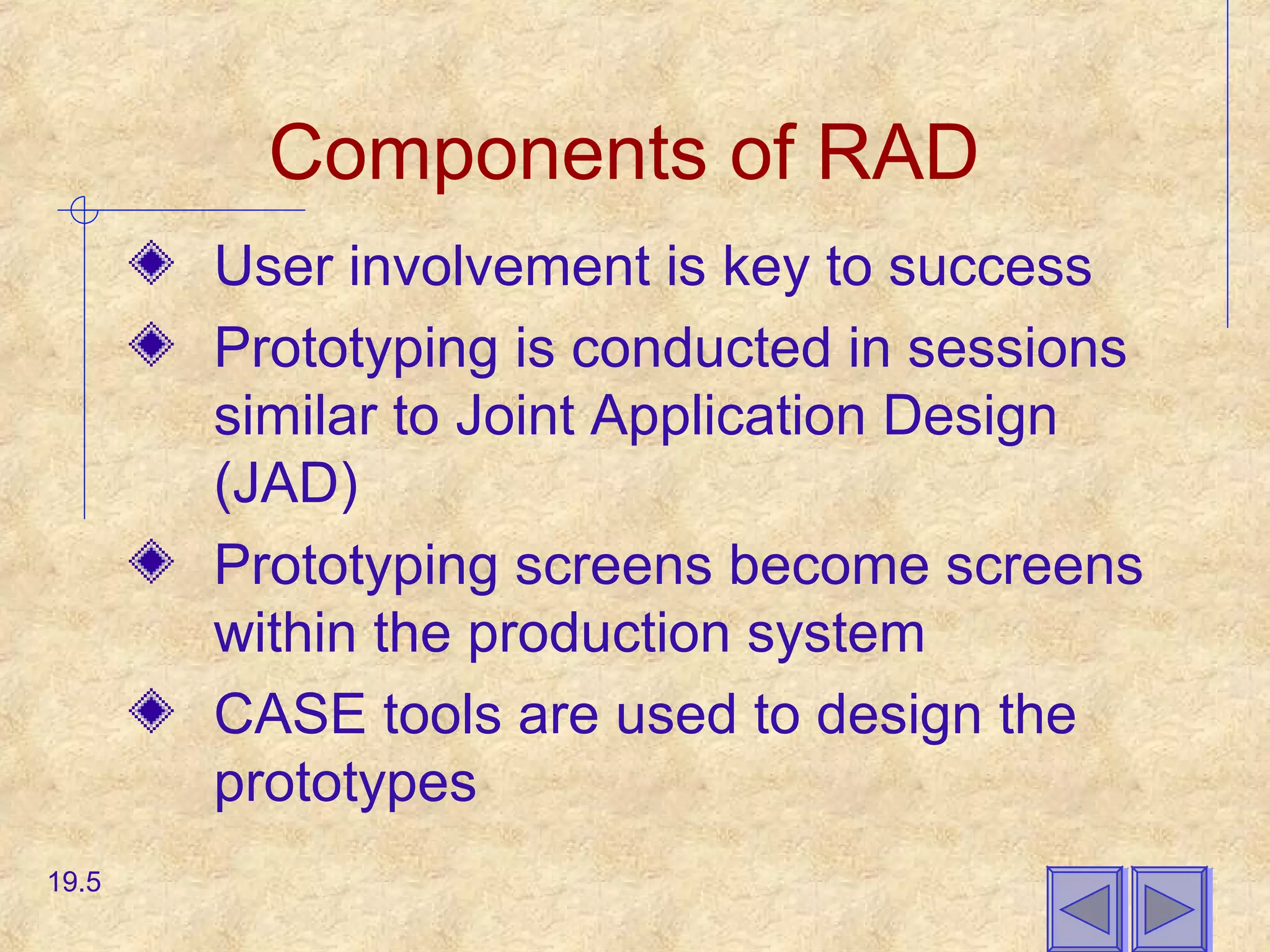 Components of RAD
User involvement is key to success
Prototyping is conducted in sessions
similar to Joint Application Design
(JAD)
Prototyping screens become screens
within the production system
CASE tools are used to design the
prototypes
19.5
 