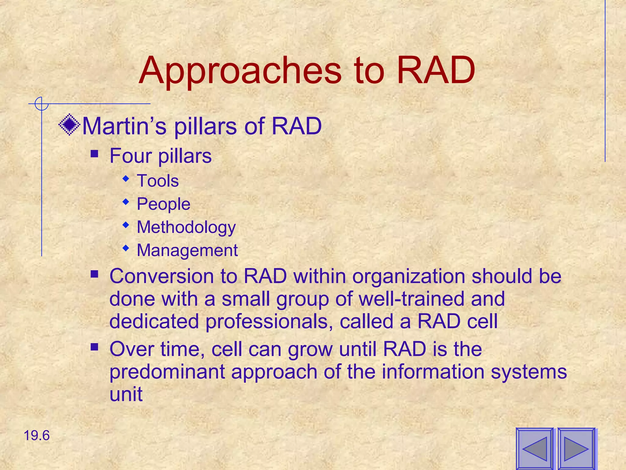 Approaches to RAD
Martin’s pillars of RAD
 Four pillars
 Tools
 People
 Methodology
 Management
 Conversion to RAD within organization should be
done with a small group of well-trained and
dedicated professionals, called a RAD cell
 Over time, cell can grow until RAD is the
predominant approach of the information systems
unit
19.6
 