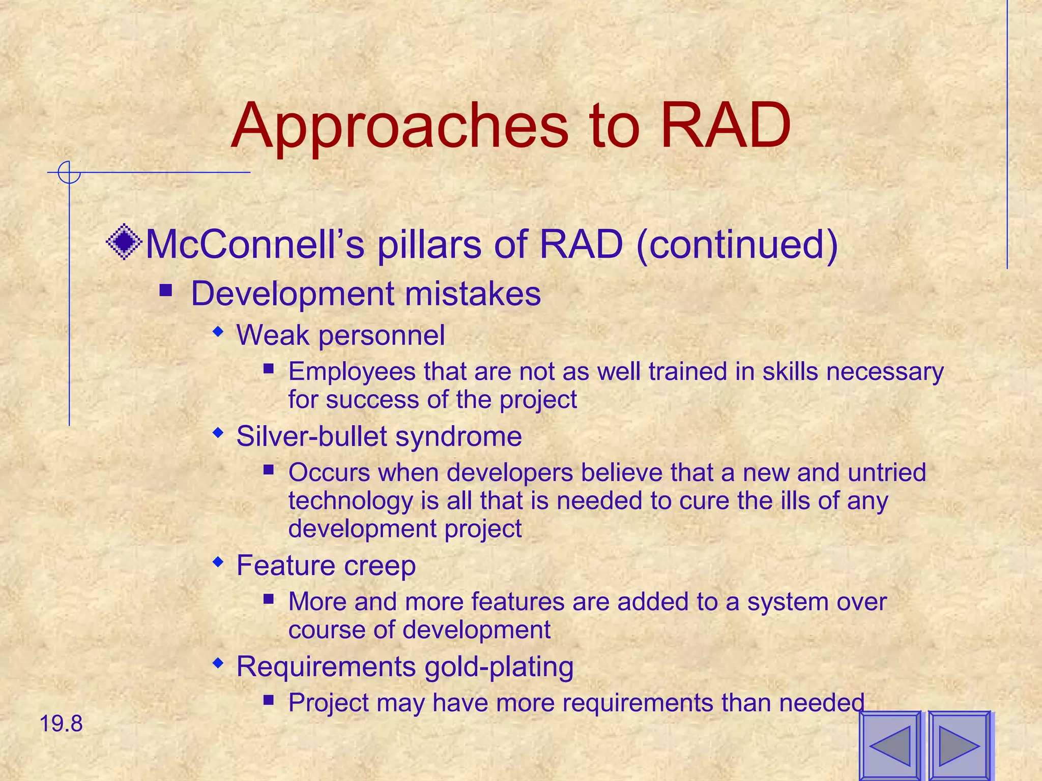 Approaches to RAD
McConnell’s pillars of RAD (continued)
 Development mistakes
 Weak personnel
 Employees that are not as well trained in skills necessary
for success of the project
 Silver-bullet syndrome
 Occurs when developers believe that a new and untried
technology is all that is needed to cure the ills of any
development project
 Feature creep
 More and more features are added to a system over
course of development
 Requirements gold-plating
 Project may have more requirements than needed
19.8
 