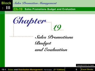 Block Sales Promotion Management
: III Ch-19 Sales Promotions Budget and Evaluation



          Chapter
                                                          19
                                Sales Promotions
                                Budget
                                and Evaluation


                                                                            Copyright © 2010, S L Gupta


19-1   Sales and Distribution Management   Text & Cases   ( 2 nd Edition)   S      Excel Books
 