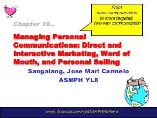 www. facebook.com/v65ASMPHMarkma
Managing Personal
Communications: Direct and
Interactive Marketing, Word of
Mouth, and Personal Selling
Sangalang, Jose Mari Carmelo
ASMPH YL8
Chapter 19…
From
mass communication
to more targeted,
two-way communication
 