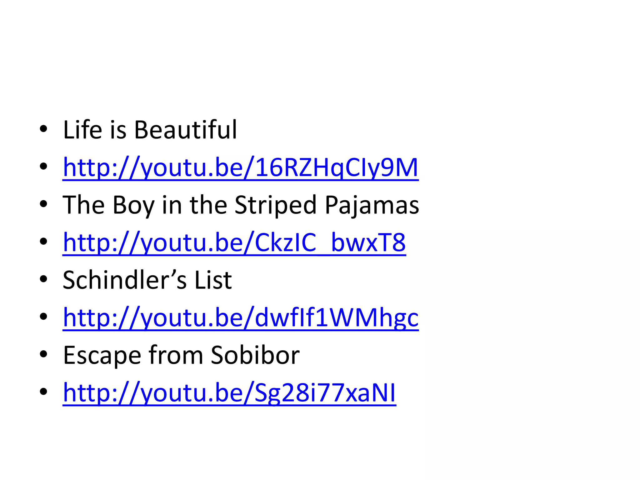 • Life is Beautiful
• http://youtu.be/16RZHqCIy9M
• The Boy in the Striped Pajamas
• http://youtu.be/CkzIC_bwxT8
• Schindler’s List
• http://youtu.be/dwfIf1WMhgc
• Escape from Sobibor
• http://youtu.be/Sg28i77xaNI
 