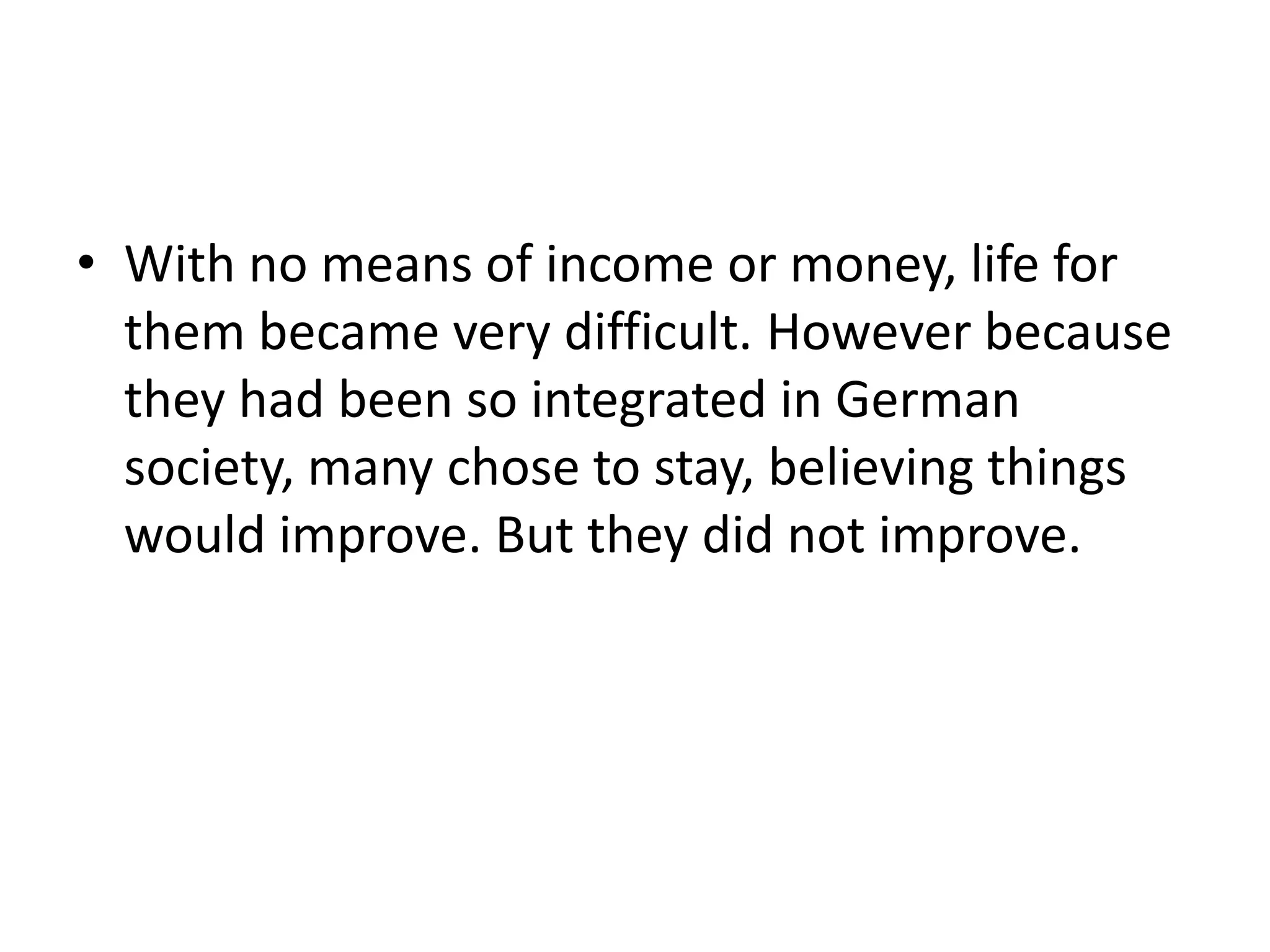 • With no means of income or money, life for
them became very difficult. However because
they had been so integrated in German
society, many chose to stay, believing things
would improve. But they did not improve.
 