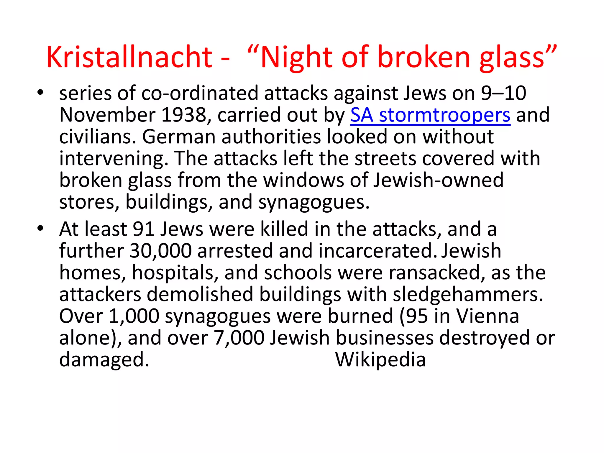Kristallnacht - “Night of broken glass”
• series of co-ordinated attacks against Jews on 9–10
November 1938, carried out by SA stormtroopers and
civilians. German authorities looked on without
intervening. The attacks left the streets covered with
broken glass from the windows of Jewish-owned
stores, buildings, and synagogues.
• At least 91 Jews were killed in the attacks, and a
further 30,000 arrested and incarcerated.Jewish
homes, hospitals, and schools were ransacked, as the
attackers demolished buildings with sledgehammers.
Over 1,000 synagogues were burned (95 in Vienna
alone), and over 7,000 Jewish businesses destroyed or
damaged. Wikipedia
 