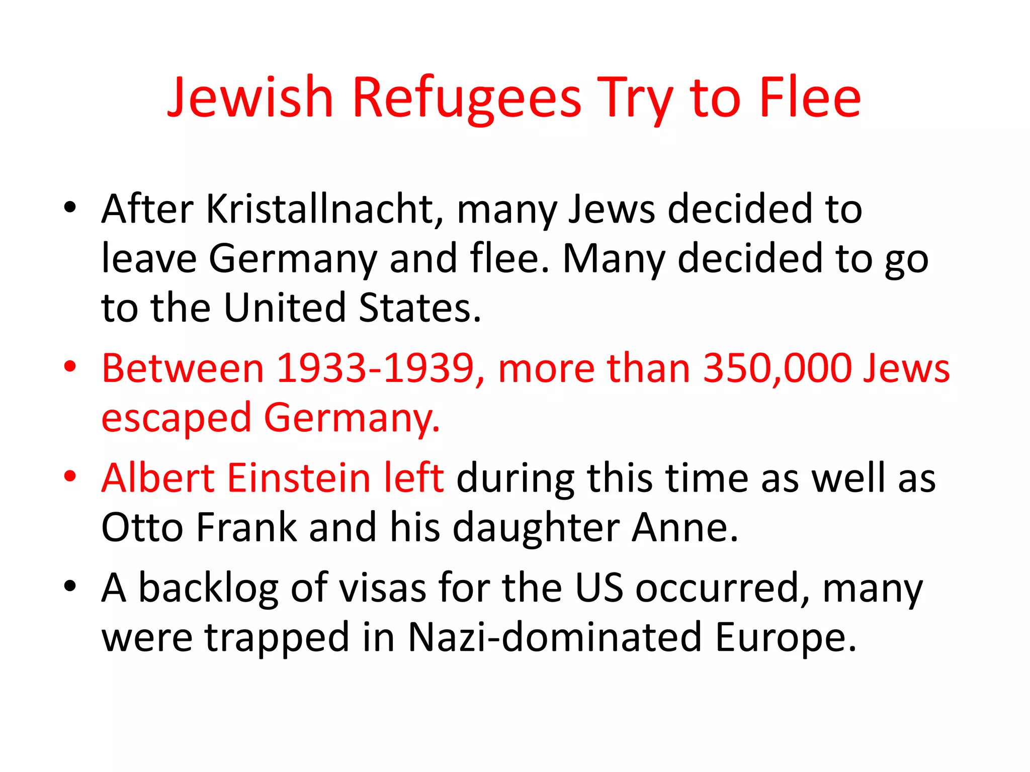 Jewish Refugees Try to Flee
• After Kristallnacht, many Jews decided to
leave Germany and flee. Many decided to go
to the United States.
• Between 1933-1939, more than 350,000 Jews
escaped Germany.
• Albert Einstein left during this time as well as
Otto Frank and his daughter Anne.
• A backlog of visas for the US occurred, many
were trapped in Nazi-dominated Europe.
 