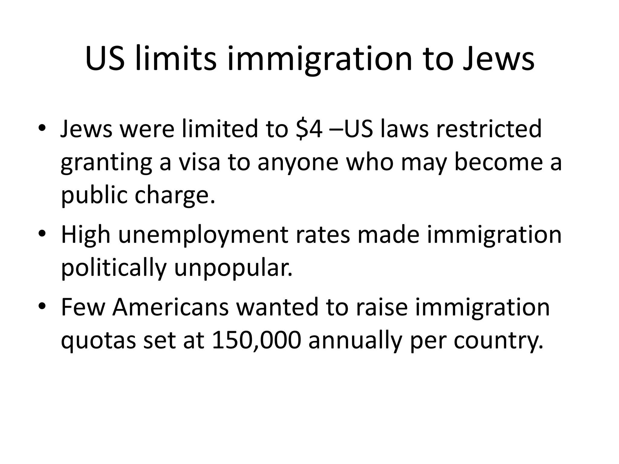 US limits immigration to Jews
• Jews were limited to $4 –US laws restricted
granting a visa to anyone who may become a
public charge.
• High unemployment rates made immigration
politically unpopular.
• Few Americans wanted to raise immigration
quotas set at 150,000 annually per country.
 