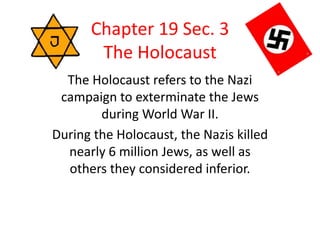 Chapter 19 Sec. 3
The Holocaust
The Holocaust refers to the Nazi
campaign to exterminate the Jews
during World War II.
During the Holocaust, the Nazis killed
nearly 6 million Jews, as well as
others they considered inferior.
 