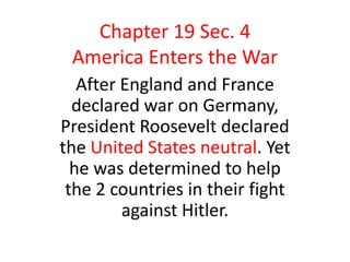 Chapter 19 Sec. 4
 America Enters the War
   After England and France
  declared war on Germany,
President Roosevelt declared
the United States neutral. Yet
  he was determined to help
 the 2 countries in their fight
         against Hitler.
 