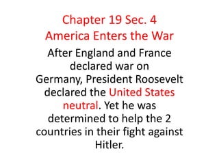 Chapter 19 Sec. 4
  America Enters the War
   After England and France
       declared war on
Germany, President Roosevelt
  declared the United States
      neutral. Yet he was
   determined to help the 2
countries in their fight against
             Hitler.
 
