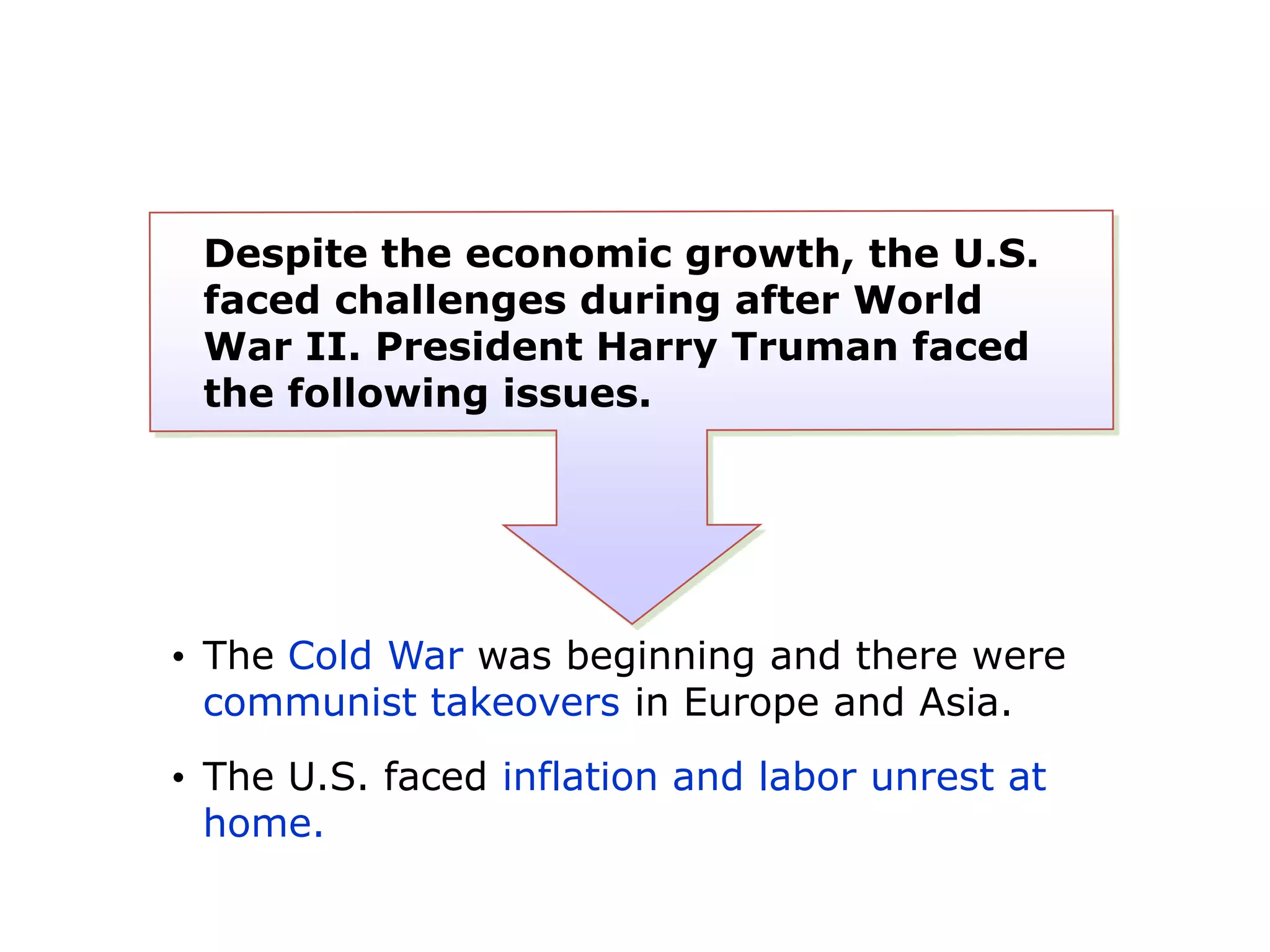 Despite the economic growth, the U.S.
faced challenges during after World
War II. President Harry Truman faced
the following issues.

• The Cold War was beginning and there were
communist takeovers in Europe and Asia.
• The U.S. faced inflation and labor unrest at
home.

 