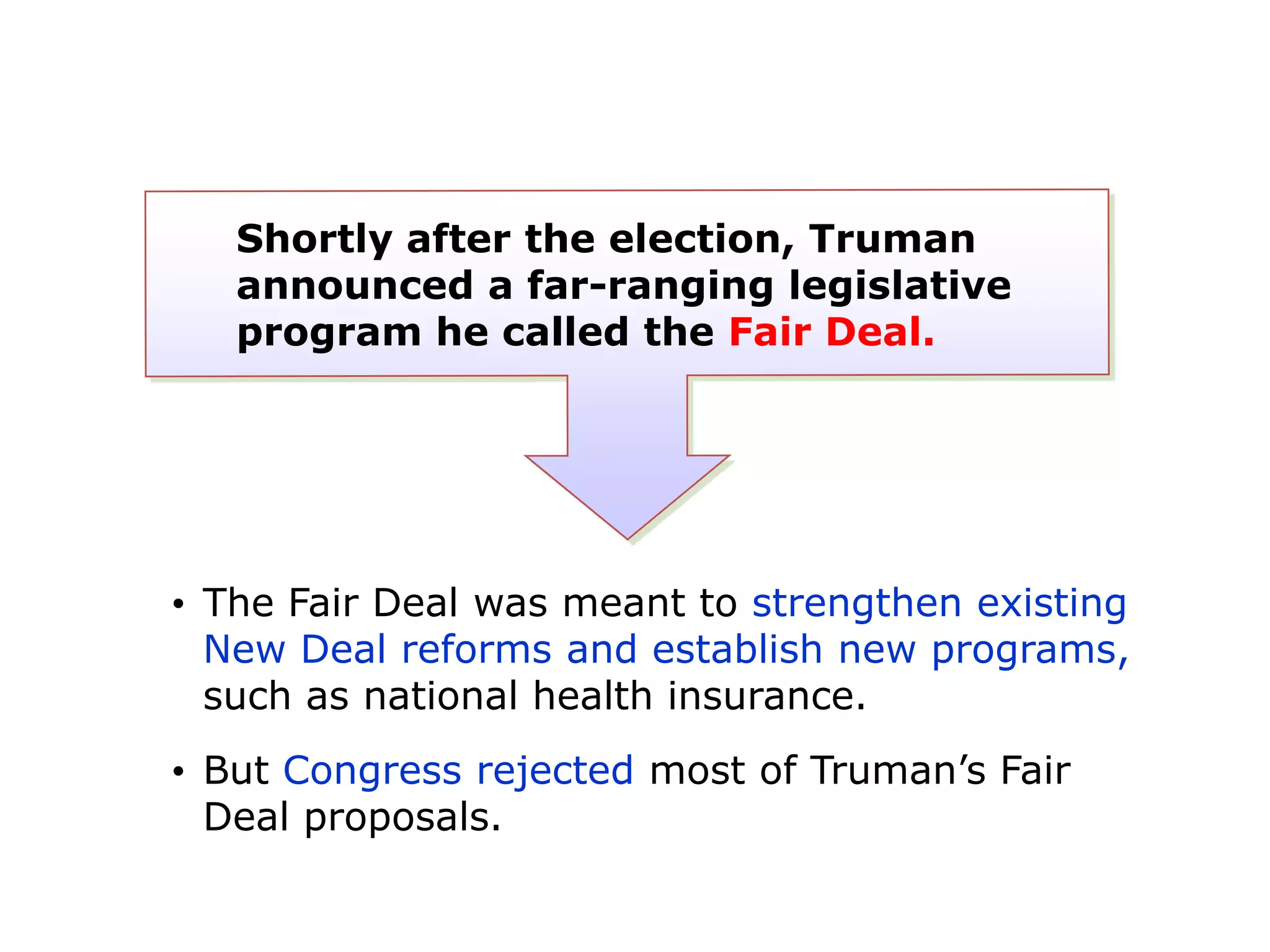 Shortly after the election, Truman
announced a far-ranging legislative
program he called the Fair Deal.

• The Fair Deal was meant to strengthen existing
New Deal reforms and establish new programs,
such as national health insurance.

• But Congress rejected most of Truman’s Fair
Deal proposals.

 