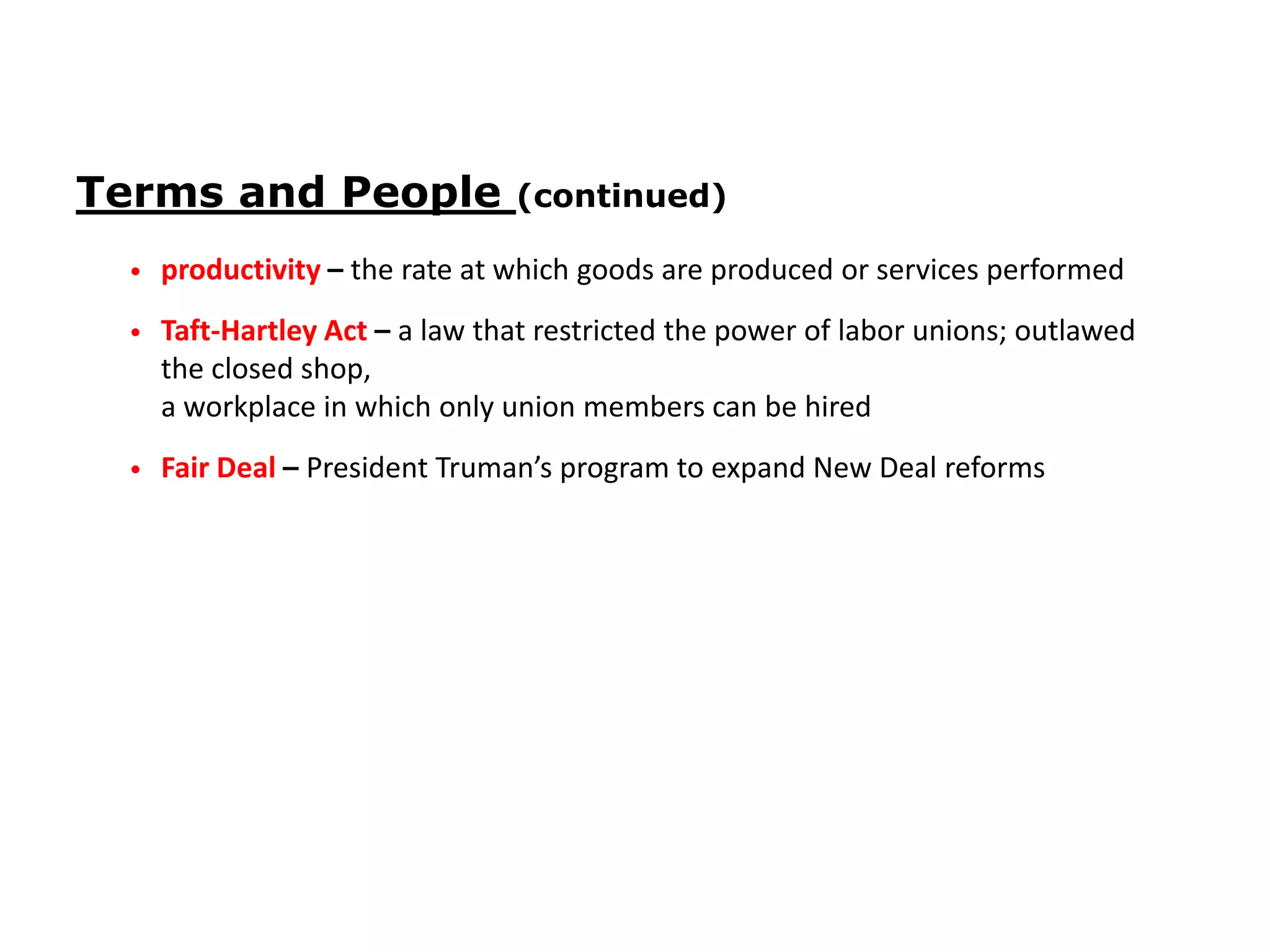 Terms and People

(continued)

•

productivity – the rate at which goods are produced or services performed

•

Taft-Hartley Act – a law that restricted the power of labor unions; outlawed
the closed shop,
a workplace in which only union members can be hired

•

Fair Deal – President Truman’s program to expand New Deal reforms

 