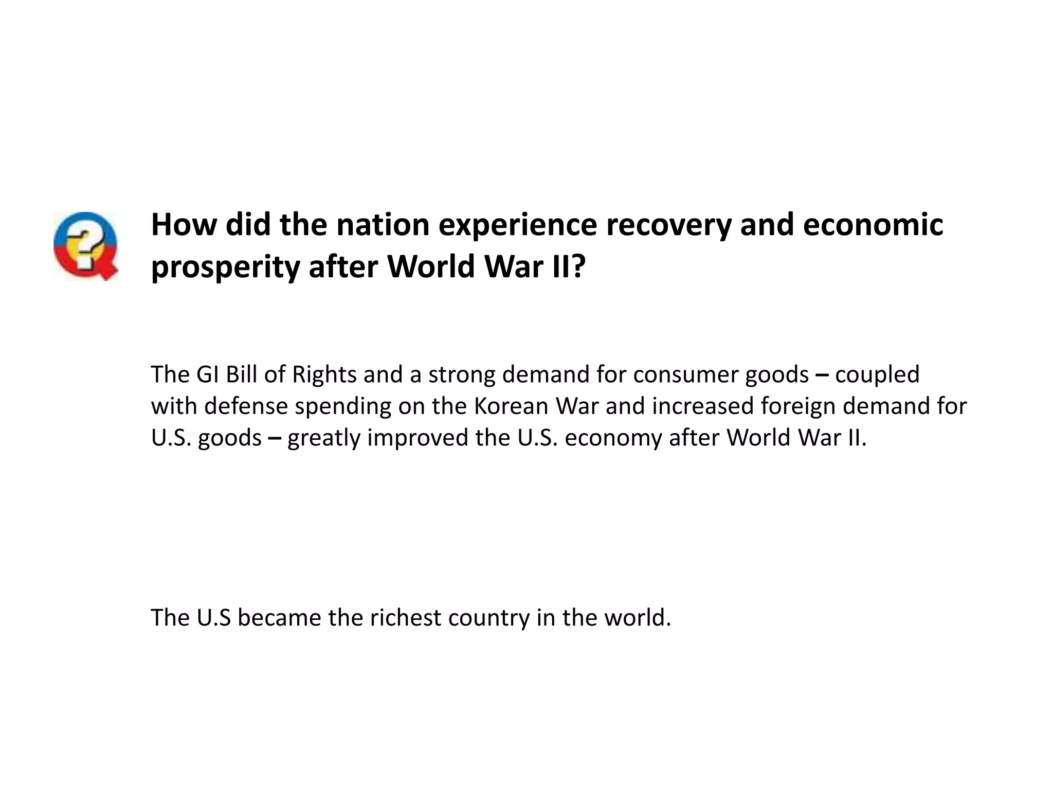 How did the nation experience recovery and economic
prosperity after World War II?
The GI Bill of Rights and a strong demand for consumer goods – coupled
with defense spending on the Korean War and increased foreign demand for
U.S. goods – greatly improved the U.S. economy after World War II.

The U.S became the richest country in the world.

 
