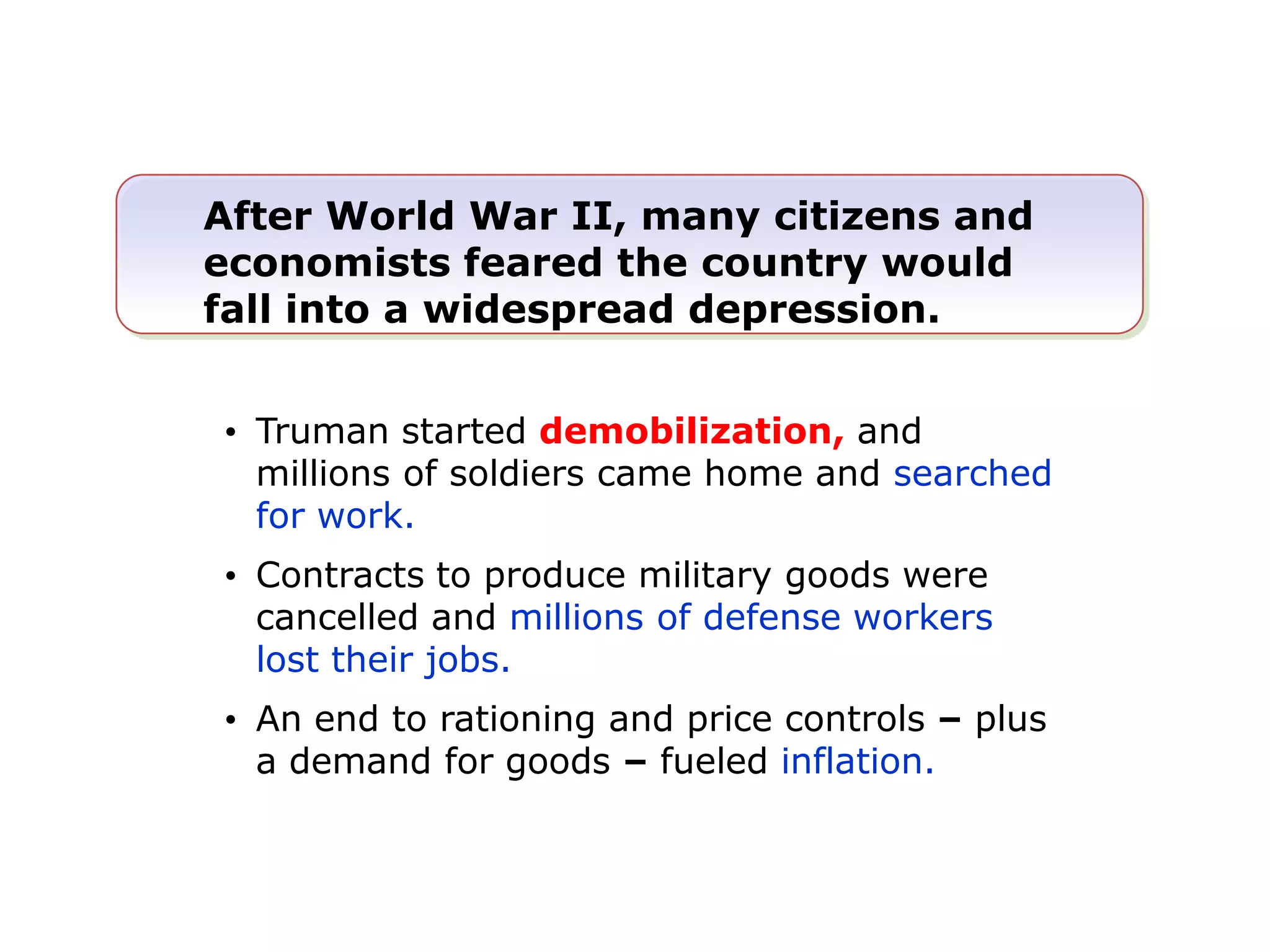 After World War II, many citizens and
economists feared the country would
fall into a widespread depression.
• Truman started demobilization, and
millions of soldiers came home and searched
for work.
• Contracts to produce military goods were
cancelled and millions of defense workers
lost their jobs.
• An end to rationing and price controls – plus
a demand for goods – fueled inflation.

 