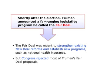 Shortly after the election, Truman
announced a far-ranging legislative
program he called the Fair Deal.

• The Fair Deal was meant to strengthen existing
New Deal reforms and establish new programs,
such as national health insurance.

• But Congress rejected most of Truman’s Fair
Deal proposals.

 