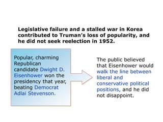 Legislative failure and a stalled war in Korea
contributed to Truman’s loss of popularity, and
he did not seek reelection in 1952.
Popular, charming
Republican
candidate Dwight D.
Eisenhower won the
presidency that year,
beating Democrat
Adlai Stevenson.

The public believed
that Eisenhower would
walk the line between
liberal and
conservative political
positions, and he did
not disappoint.

 