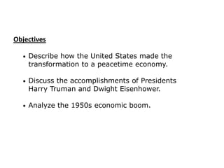Objectives
•

Describe how the United States made the
transformation to a peacetime economy.

•

Discuss the accomplishments of Presidents
Harry Truman and Dwight Eisenhower.

•

Analyze the 1950s economic boom.

 