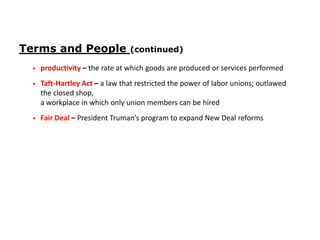 Terms and People

(continued)

•

productivity – the rate at which goods are produced or services performed

•

Taft-Hartley Act – a law that restricted the power of labor unions; outlawed
the closed shop,
a workplace in which only union members can be hired

•

Fair Deal – President Truman’s program to expand New Deal reforms

 