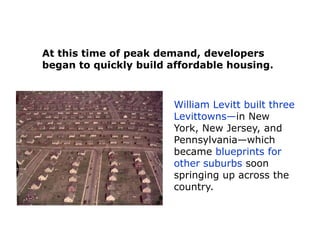 At this time of peak demand, developers
began to quickly build affordable housing.

William Levitt built three
Levittowns—in New
York, New Jersey, and
Pennsylvania—which
became blueprints for
other suburbs soon
springing up across the
country.

 