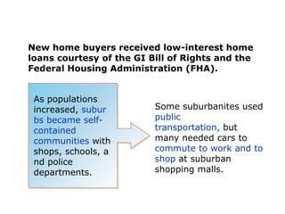 New home buyers received low-interest home
loans courtesy of the GI Bill of Rights and the
Federal Housing Administration (FHA).

As populations
increased, subur
bs became selfcontained
communities with
shops, schools, a
nd police
departments.

Some suburbanites used
public
transportation, but
many needed cars to
commute to work and to
shop at suburban
shopping malls.

 
