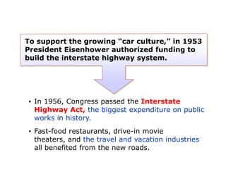 To support the growing “car culture,” in 1953
President Eisenhower authorized funding to
build the interstate highway system.

• In 1956, Congress passed the Interstate
Highway Act, the biggest expenditure on public
works in history.
• Fast-food restaurants, drive-in movie
theaters, and the travel and vacation industries
all benefited from the new roads.

 