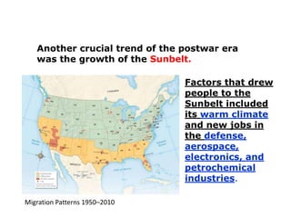 Another crucial trend of the postwar era
was the growth of the Sunbelt.
Factors that drew
people to the
Sunbelt included
its warm climate
and new jobs in
the defense,
aerospace,
electronics, and
petrochemical
industries.
Migration Patterns 1950–2010

 