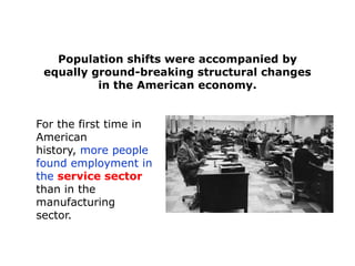 Population shifts were accompanied by
equally ground-breaking structural changes
in the American economy.
For the first time in
American
history, more people
found employment in
the service sector
than in the
manufacturing
sector.

 