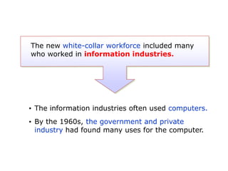 The new white-collar workforce included many
who worked in information industries.

• The information industries often used computers.
• By the 1960s, the government and private
industry had found many uses for the computer.

 