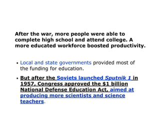 After the war, more people were able to
complete high school and attend college. A
more educated workforce boosted productivity.
•

Local and state governments provided most of
the funding for education.

•

But after the Soviets launched Sputnik 1 in
1957, Congress approved the $1 billion
National Defense Education Act, aimed at
producing more scientists and science
teachers.

 