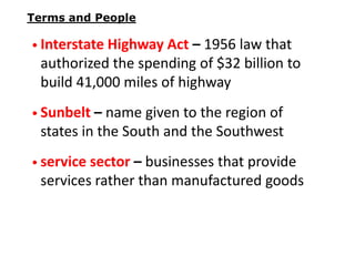 Terms and People

• Interstate Highway Act – 1956 law that

authorized the spending of $32 billion to
build 41,000 miles of highway
• Sunbelt – name given to the region of

states in the South and the Southwest
• service sector – businesses that provide

services rather than manufactured goods

 