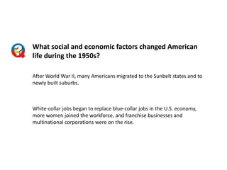 What social and economic factors changed American
life during the 1950s?
After World War II, many Americans migrated to the Sunbelt states and to
newly built suburbs.

White-collar jobs began to replace blue-collar jobs in the U.S. economy,
more women joined the workforce, and franchise businesses and
multinational corporations were on the rise.

 