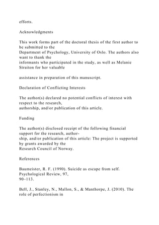 efforts.
Acknowledgments
This work forms part of the doctoral thesis of the first author to
be submitted to the
Department of Psychology, University of Oslo. The authors also
want to thank the
informants who participated in the study, as well as Melanie
Straiton for her valuable
assistance in preparation of this manuscript.
Declaration of Conflicting Interests
The author(s) declared no potential conflicts of interest with
respect to the research,
authorship, and/or publication of this article.
Funding
The author(s) disclosed receipt of the following financial
support for the research, author-
ship, and/or publication of this article: The project is supported
by grants awarded by the
Research Council of Norway.
References
Baumeister, R. F. (1990). Suicide as escape from self.
Psychological Review, 97,
90–113.
Bell, J., Stanley, N., Mallon, S., & Manthorpe, J. (2010). The
role of perfectionism in
 
