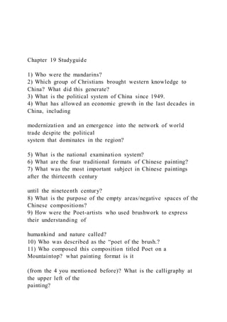 Chapter 19 Studyguide
1) Who were the mandarins?
2) Which group of Christians brought western knowledge to
China? What did this generate?
3) What is the political system of China since 1949.
4) What has allowed an economic growth in the last decades in
China, including
modernization and an emergence into the network of world
trade despite the political
system that dominates in the region?
5) What is the national examination system?
6) What are the four traditional formats of Chinese painting?
7) What was the most important subject in Chinese paintings
after the thirteenth century
until the nineteenth century?
8) What is the purpose of the empty areas/negative spaces of the
Chinese compositions?
9) How were the Poet-artists who used brushwork to express
their understanding of
humankind and nature called?
10) Who was described as the “poet of the brush.?
11) Who composed this composition titled Poet on a
Mountaintop? what painting format is it
(from the 4 you mentioned before)? What is the calligraphy at
the upper left of the
painting?
 