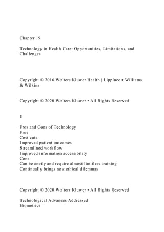 Chapter 19
Technology in Health Care: Opportunities, Limitations, and
Challenges
Copyright © 2016 Wolters Kluwer Health | Lippincott Williams
& Wilkins
Copyright © 2020 Wolters Kluwer • All Rights Reserved
1
Pros and Cons of Technology
Pros
Cost cuts
Improved patient outcomes
Streamlined workflow
Improved information accessibility
Cons
Can be costly and require almost limitless training
Continually brings new ethical dilemmas
Copyright © 2020 Wolters Kluwer • All Rights Reserved
Technological Advances Addressed
Biometrics
 