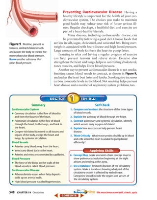 548 CHAPTER 19 Circulation
Self Check
1. Compare and contrast the structure of the three types
of blood vessels.
2. Explain the pathway of blood through the heart.
3. Contrast pulmonary and systemic circulation. Identify
which vessels carry oxygen-rich blood.
4. Explain how exercise can help prevent heart
disease.
5. Think Critically What waste product builds up in blood
and cells when the heart is unable to pump blood
efficiently?
Summary
Cardiovascular System
•Coronary circulation is the flow of blood to
and from the tissues of the heart.
•Pulmonary circulation is the flow of blood
through the heart, to the lungs, and back to
the heart.
•Oxygen-rich blood is moved to all tissues and
organs of the body, except the heart and
lungs, by systemic circulation.
Blood Vessels
•Arteries carry blood away from the heart.
•Veins carry blood back to the heart.
•Arteries and veins are connected by capillaries.
Blood Pressure
•The force of the blood on the walls of the
blood vessels is called blood pressure.
Cardiovascular Disease
•Atherosclerosis occurs when fatty deposits
build up on arterial walls.
•High blood pressure is called hypertension.
Preventing Cardiovascular Disease Having a
healthy lifestyle is important for the health of your car-
diovascular system. The choices you make to maintain
good health may reduce your risk of future serious ill-
ness. Regular checkups, a healthful diet, and exercise are
part of a heart-healthy lifestyle.
Many diseases, including cardiovascular disease, can
be prevented by following a good diet. Choose foods that
are low in salt, sugar, cholesterol, and saturated fats. Being over-
weight is associated with heart disease and high blood pressure.
Large amounts of body fat force the heart to pump faster.
Learning to relax and having a regular program of exercise
can help prevent tension and relieve stress. Exercise also
strengthens the heart and lungs, helps in controlling cholesterol,
tones muscles, and helps lower blood pressure.
Another way to prevent cardiovascular disease is to not smoke.
Smoking causes blood vessels to contract, as shown in Figure 9,
and makes the heart beat faster and harder. Smoking also increases
carbon monoxide levels in the blood. Not smoking helps prevent
heart disease and a number of respiratory system problems, too.
Figure 9 Nicotine, present in
tobacco, contracts blood vessels
and causes the body to release hor-
mones that raise blood pressure.
Name another substance that
raises blood pressure.
6. Concept Map Make an events-chain concept map to
show pulmonary circulation beginning at the right
atrium and ending at the aorta.
7. Use a Database Research diseases of the circulatory
system. Make a database showing what part of the
circulatory system is affected by each disease.
Categories should include the organs and vessels of
the circulatory system.
life.msscience.com/self_check_quiz
423-S1-MSS05_GLS 8/16/04 10:04 AM Page 548
 